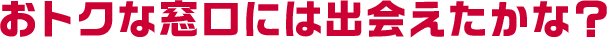 おトクな窓口には出会えたかな?